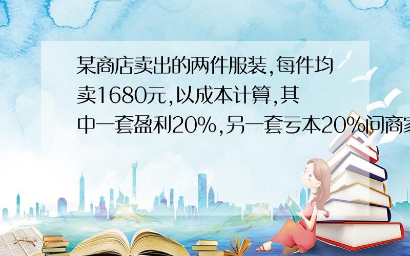 某商店卖出的两件服装,每件均卖1680元,以成本计算,其中一套盈利20%,另一套亏本20%问商家是盈利还是亏本?