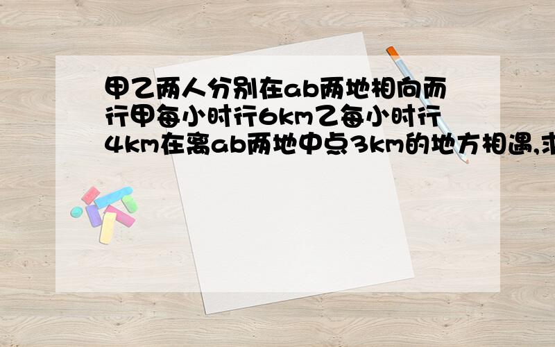 甲乙两人分别在ab两地相向而行甲每小时行6km乙每小时行4km在离ab两地中点3km的地方相遇,求ab两地的距离