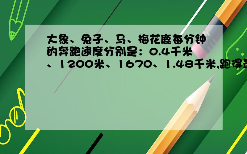 大象、兔子、马、梅花鹿每分钟的奔跑速度分别是：0.4千米、1200米、1670、1.48千米,跑得最快的是（?）,跑得最慢的是（?十万火急!