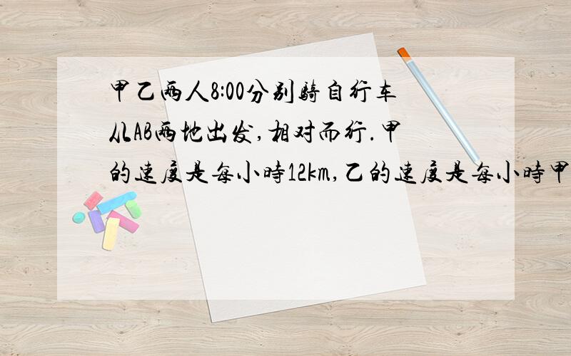 甲乙两人8:00分别骑自行车从AB两地出发,相对而行.甲的速度是每小时12km,乙的速度是每小时甲乙两人8：00分别骑自行车从AB两地出发,相对而行.甲的速度是每小时12km,乙的速度是每小时14km,但甲