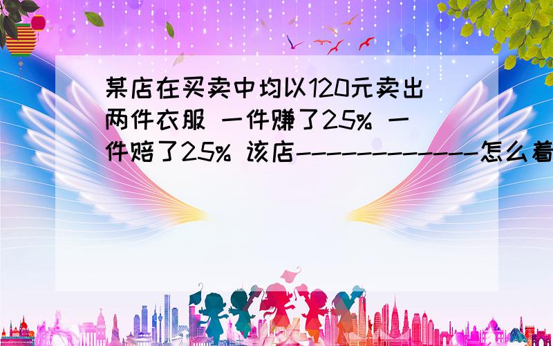 某店在买卖中均以120元卖出两件衣服 一件赚了25% 一件赔了25% 该店------------怎么着了急要