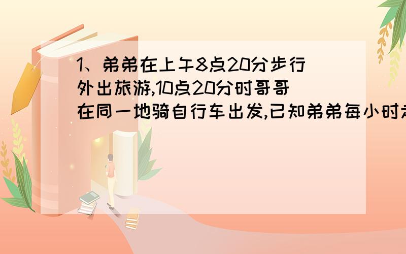 1、弟弟在上午8点20分步行外出旅游,10点20分时哥哥在同一地骑自行车出发,已知弟弟每小时走4千米,哥哥要11点追上弟弟,则哥哥的速度至少是多少?