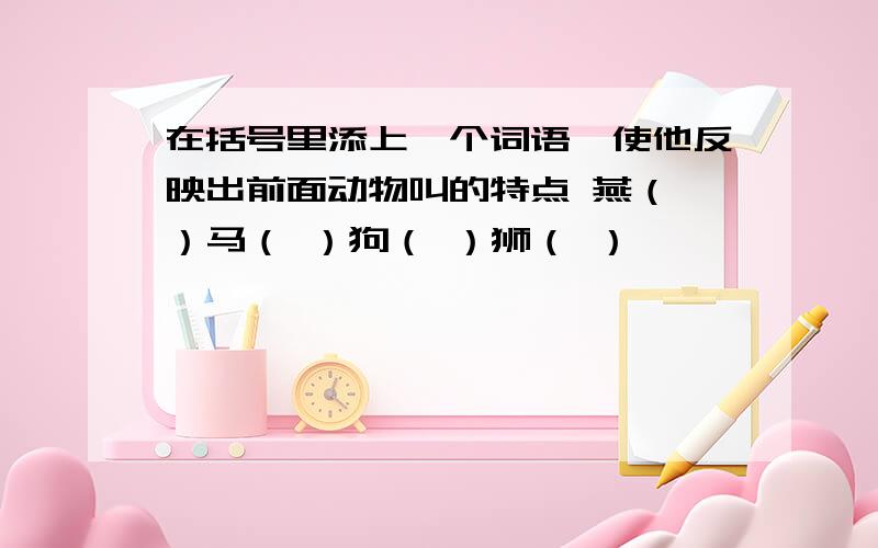 在括号里添上一个词语,使他反映出前面动物叫的特点 燕（ ）马（ ）狗（ ）狮（ ）