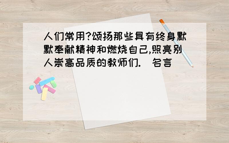 人们常用?颂扬那些具有终身默默奉献精神和燃烧自己,照亮别人崇高品质的教师们.（名言)