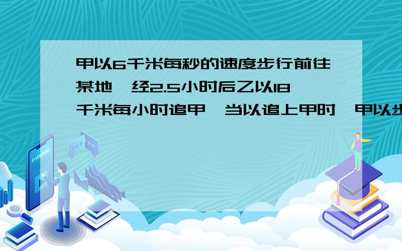 甲以6千米每秒的速度步行前往某地,经2.5小时后乙以18千米每小时追甲,当以追上甲时,甲以步行走了 千米甲以步行走了 km