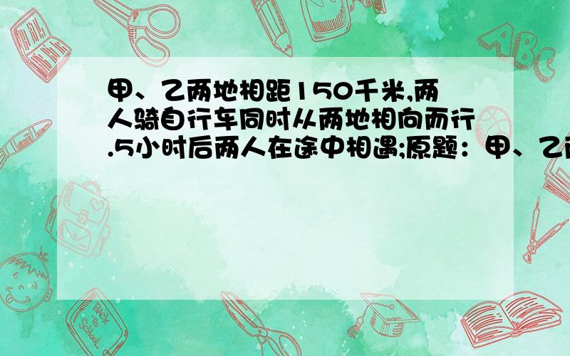 甲、乙两地相距150千米,两人骑自行车同时从两地相向而行.5小时后两人在途中相遇;原题：甲、乙两地相距150千米,两人骑自行车同时从两地相向而行.5小时后两人在途中相遇；继续前进2小时,