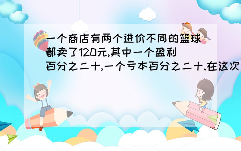 一个商店有两个进价不同的篮球都卖了120元,其中一个盈利百分之二十,一个亏本百分之二十.在这次买卖中,商店是赚了还是赔了,赚了或赔了多少元?要有算式 ,我是初中的,麻烦算式不要写方程,