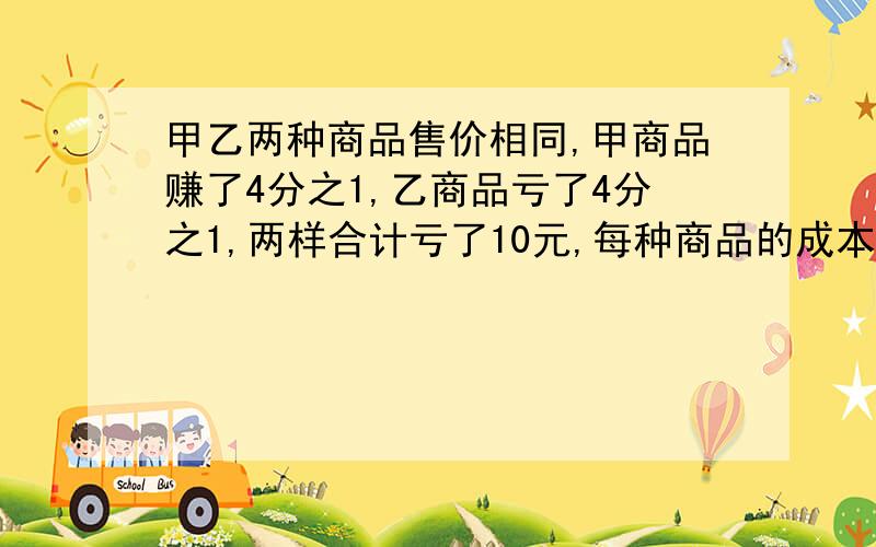 甲乙两种商品售价相同,甲商品赚了4分之1,乙商品亏了4分之1,两样合计亏了10元,每种商品的成本价是多少