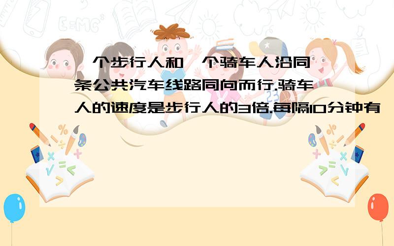 一个步行人和一个骑车人沿同一条公共汽车线路同向而行.骑车人的速度是步行人的3倍.每隔10分钟有一辆公共汽车超过步行人,每隔20分钟有一辆公共汽车超过骑车人.如果从始发站每隔同样时