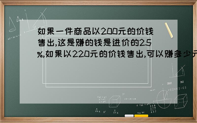 如果一件商品以200元的价钱售出,这是赚的钱是进价的25%,如果以220元的价钱售出,可以赚多少元