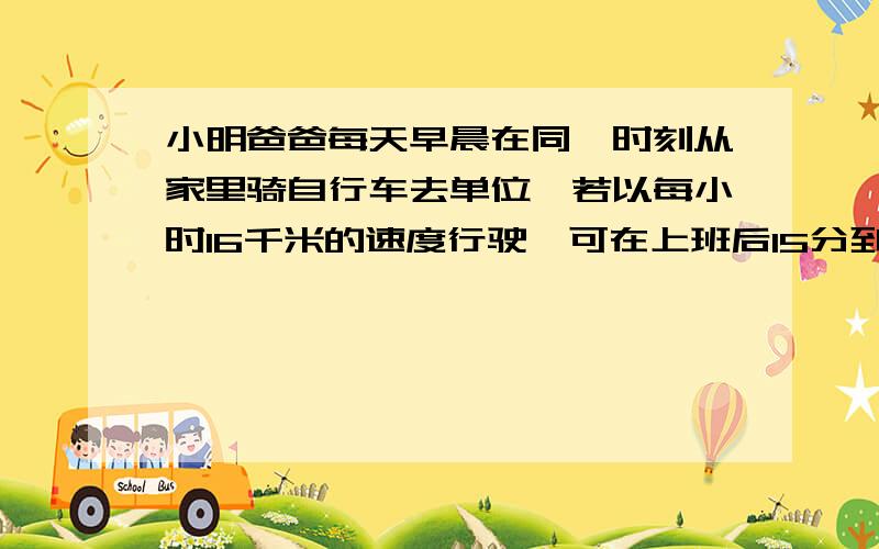 小明爸爸每天早晨在同一时刻从家里骑自行车去单位,若以每小时16千米的速度行驶,可在上班后15分到达单位.1）求小明加到他爸爸单位距离；（2）小明爸爸每天早晨以每小时16千米的速度行