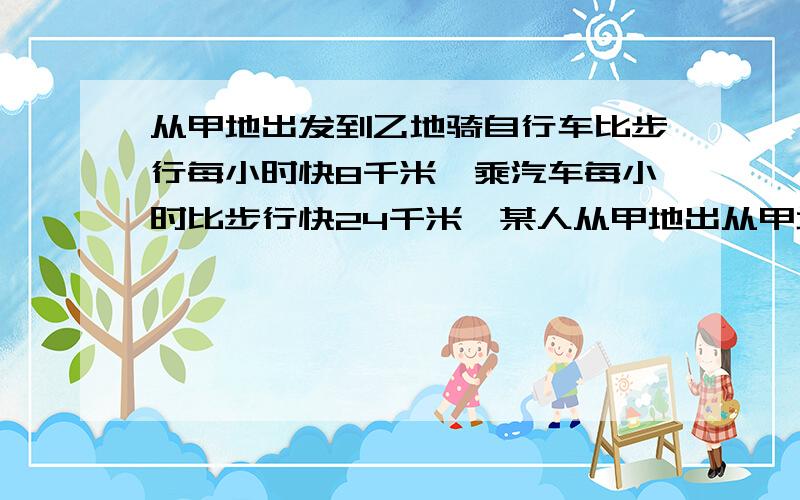 从甲地出发到乙地骑自行车比步行每小时快8千米,乘汽车每小时比步行快24千米,某人从甲地出从甲地出发到乙地骑自行车比步行每小时快8千米，乘汽车每小时比步行快24千米，某人从甲地出