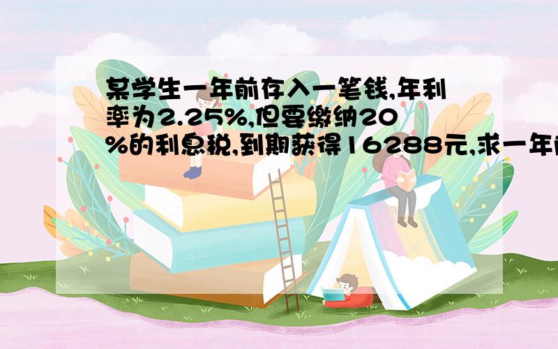 某学生一年前存入一笔钱,年利率为2.25%,但要缴纳20%的利息税,到期获得16288元,求一年前存入银行的本金急求!1