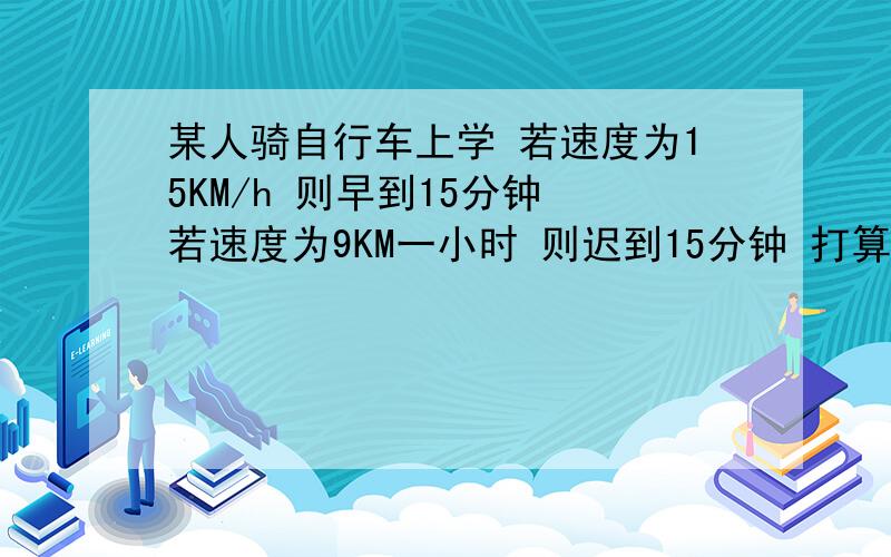 某人骑自行车上学 若速度为15KM/h 则早到15分钟 若速度为9KM一小时 则迟到15分钟 打算提前10分钟到达自行车速度应为多少