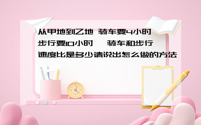 从甲地到乙地 骑车要4小时 步行要10小时 ,骑车和步行速度比是多少请说出怎么做的方法