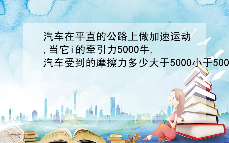 汽车在平直的公路上做加速运动,当它i的牵引力5000牛,汽车受到的摩擦力多少大于5000小于5000等于5000都有可能