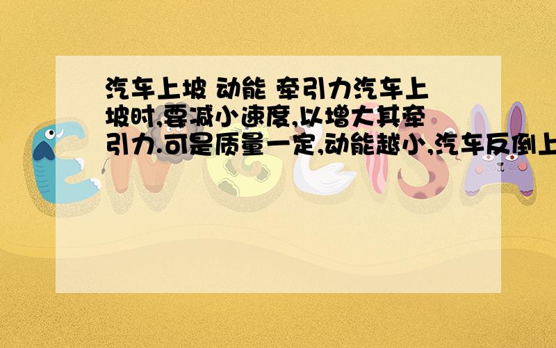 汽车上坡 动能 牵引力汽车上坡时,要减小速度,以增大其牵引力.可是质量一定,动能越小,汽车反倒上不去了这不是矛盾了吗?咋搞的?