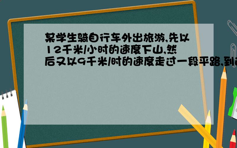 某学生骑自行车外出旅游,先以12千米/小时的速度下山,然后又以9千米/时的速度走过一段平路,到达旅游点一用了用了55分钟.回来时他用8千米/时的速度通过平路,又以4千米/时的速度上山回家,