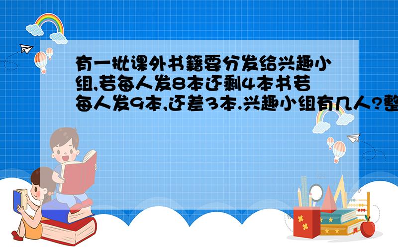 有一批课外书籍要分发给兴趣小组,若每人发8本还剩4本书若每人发9本,还差3本.兴趣小组有几人?整批书共有几本?