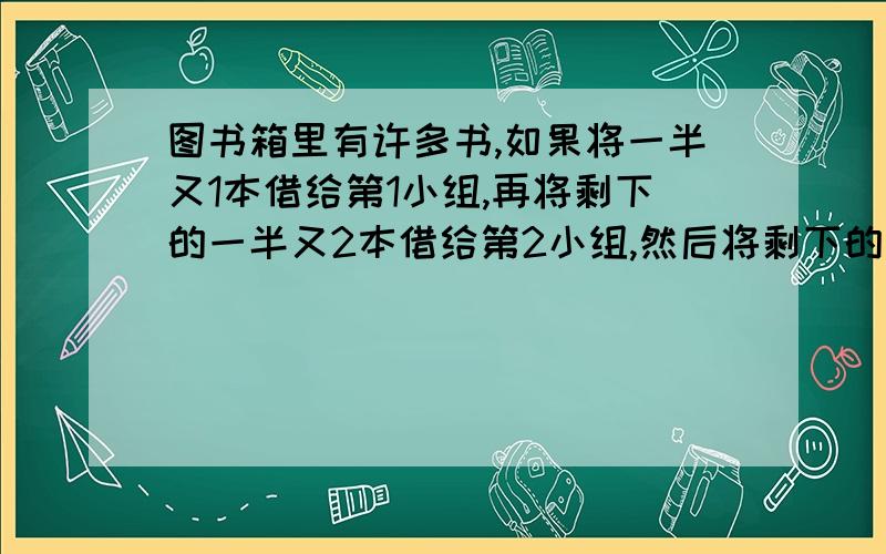 图书箱里有许多书,如果将一半又1本借给第1小组,再将剩下的一半又2本借给第2小组,然后将剩下的一半又3本借给第3小组,正好分完,请问有多少本书