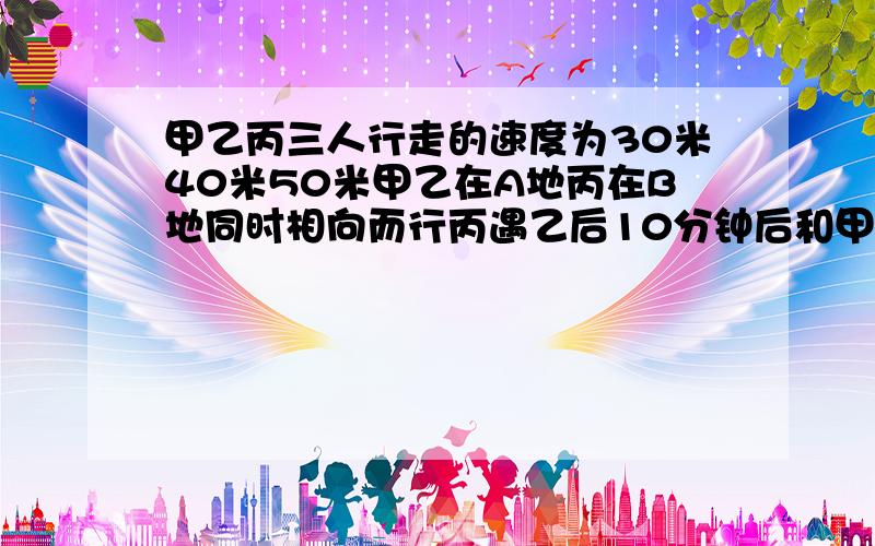 甲乙丙三人行走的速度为30米40米50米甲乙在A地丙在B地同时相向而行丙遇乙后10分钟后和甲相遇AB之间的多少是应用题!