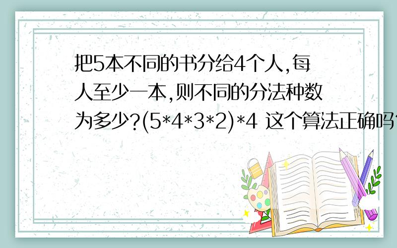 把5本不同的书分给4个人,每人至少一本,则不同的分法种数为多少?(5*4*3*2)*4 这个算法正确吗？错的话为什么？