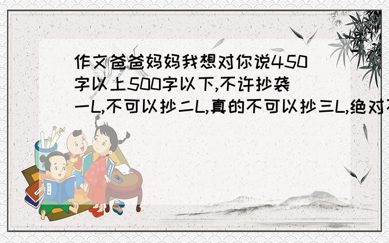 作文爸爸妈妈我想对你说450字以上500字以下,不许抄袭一L,不可以抄二L,真的不可以抄三L,绝对不可以抄四L,我晕五L,我吐