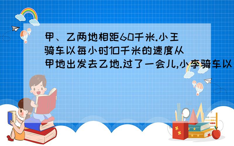 甲、乙两地相距60千米.小王骑车以每小时1O千米的速度从甲地出发去乙地.过了一会儿,小李骑车以每小时15千米的速度从甲地去乙地.小李在途中M地追上小王,通知小王立即返回甲地.小李继续骑