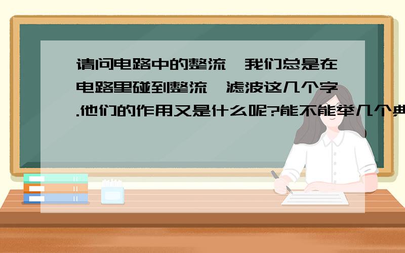 请问电路中的整流,我们总是在电路里碰到整流,滤波这几个字.他们的作用又是什么呢?能不能举几个典型的电路给我看看谢谢!