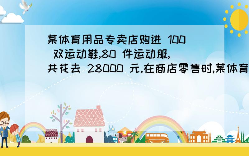 某体育用品专卖店购进 100 双运动鞋,80 件运动服,共花去 28000 元.在商店零售时,某体育用品专卖店购进100双运动鞋,80件运动服,共花去28000元.在商店零售时,每双运动鞋加价15%,每件运动服加价10%