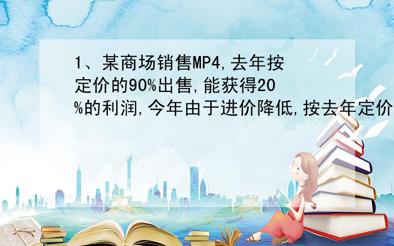 1、某商场销售MP4,去年按定价的90%出售,能获得20%的利润,今年由于进价降低,按去年定价的80%出售,能获得25%的利润．今年进价比去年进价低多少?