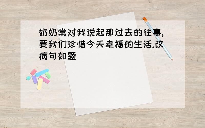 奶奶常对我说起那过去的往事,要我们珍惜今天幸福的生活.改病句如题