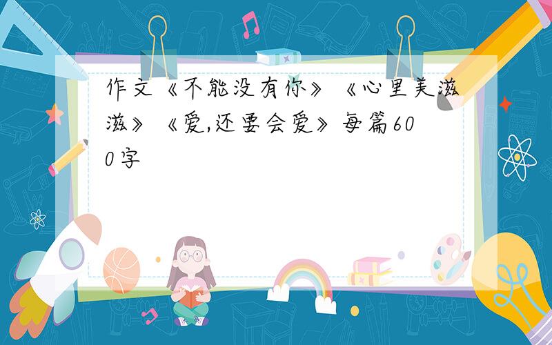 作文《不能没有你》《心里美滋滋》《爱,还要会爱》每篇600字