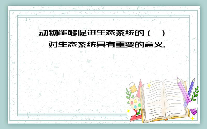 动物能够促进生态系统的（ ）,对生态系统具有重要的意义.