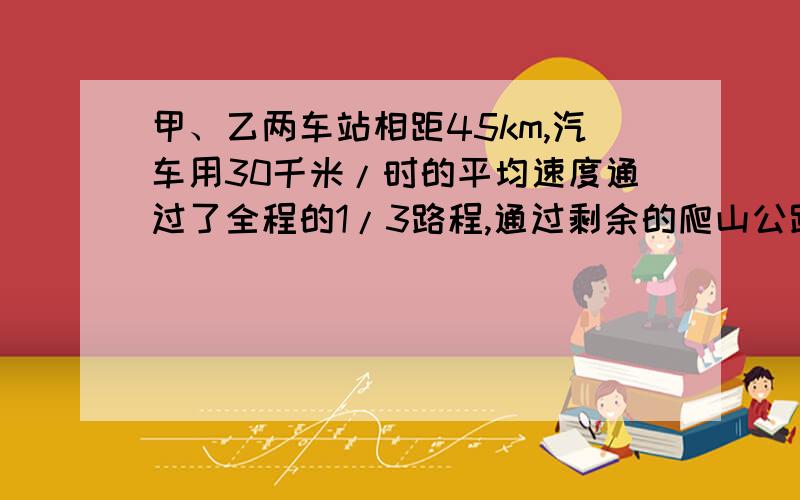 甲、乙两车站相距45km,汽车用30千米/时的平均速度通过了全程的1/3路程,通过剩余的爬山公路却用了1.5h求（1）汽车在爬山公路上运动的平均速度（2）汽车在全程中的平均速度.