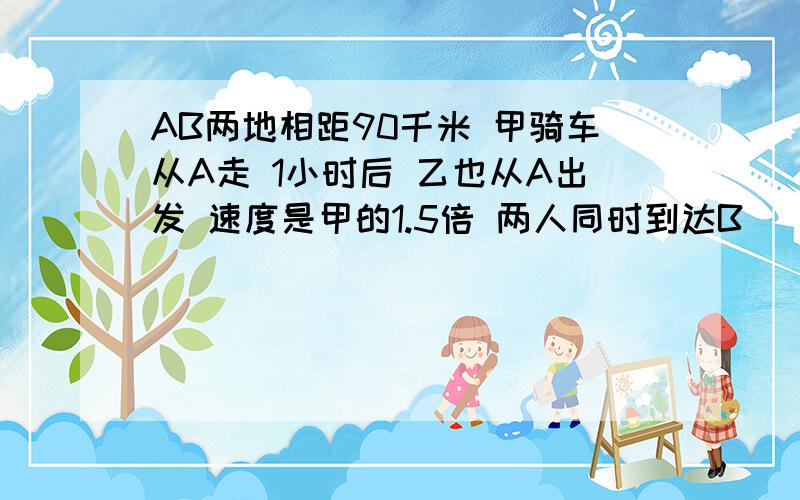 AB两地相距90千米 甲骑车从A走 1小时后 乙也从A出发 速度是甲的1.5倍 两人同时到达B