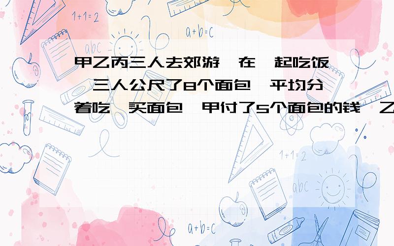 甲乙丙三人去郊游,在一起吃饭,三人公尺了8个面包,平均分着吃,买面包,甲付了5个面包的钱,乙付了3个,丙没付,吃完后,丙算了自己吃的面包应纳4原,甲应付多少原?大家帮帮我,谢谢