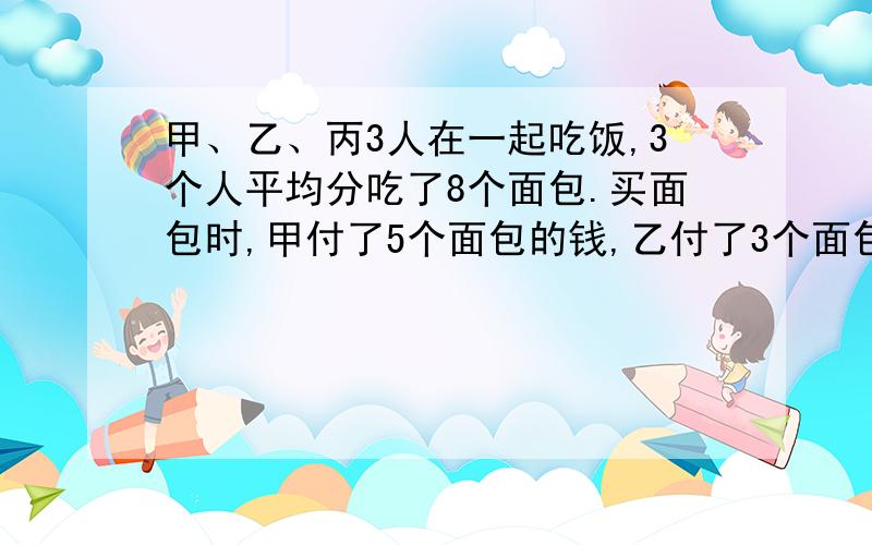 甲、乙、丙3人在一起吃饭,3个人平均分吃了8个面包.买面包时,甲付了5个面包的钱,乙付了3个面包的钱,丙没有付.丙吃的面包应拿出4元,甲应得多少元?