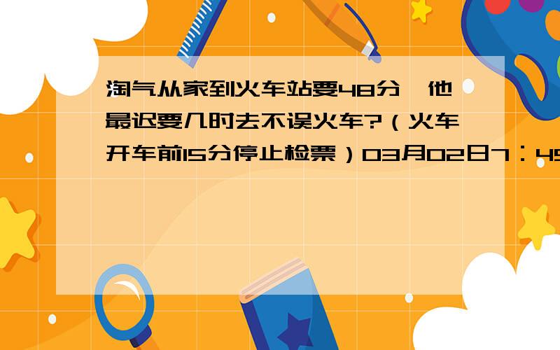 淘气从家到火车站要48分,他最迟要几时去不误火车?（火车开车前15分停止检票）03月02日7：45开