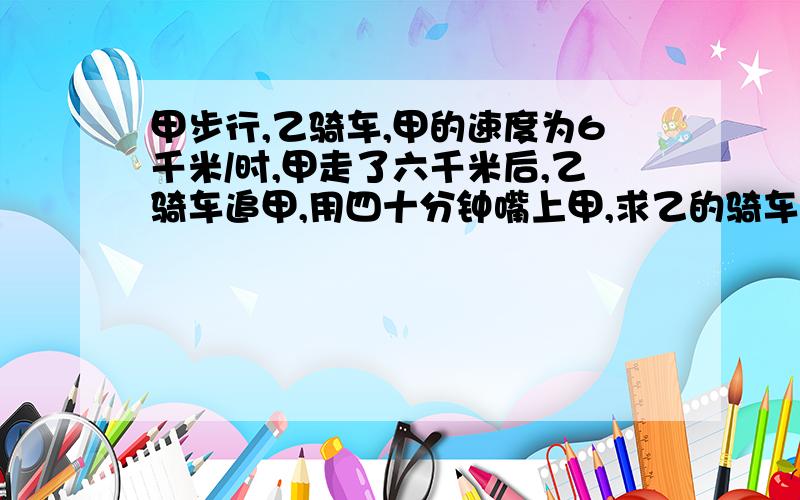 甲步行,乙骑车,甲的速度为6千米/时,甲走了六千米后,乙骑车追甲,用四十分钟嘴上甲,求乙的骑车速度