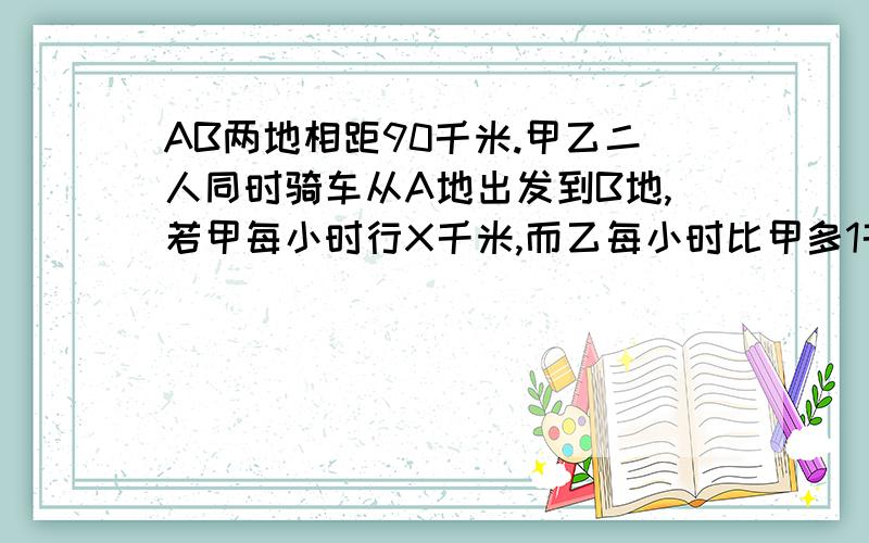 AB两地相距90千米.甲乙二人同时骑车从A地出发到B地,若甲每小时行X千米,而乙每小时比甲多1千米,而乙比甲早到10分钟.列方程.我自己列的是90/X-90/X+1=10.其他擅长理工学科的网友回答的是90/X+1+6