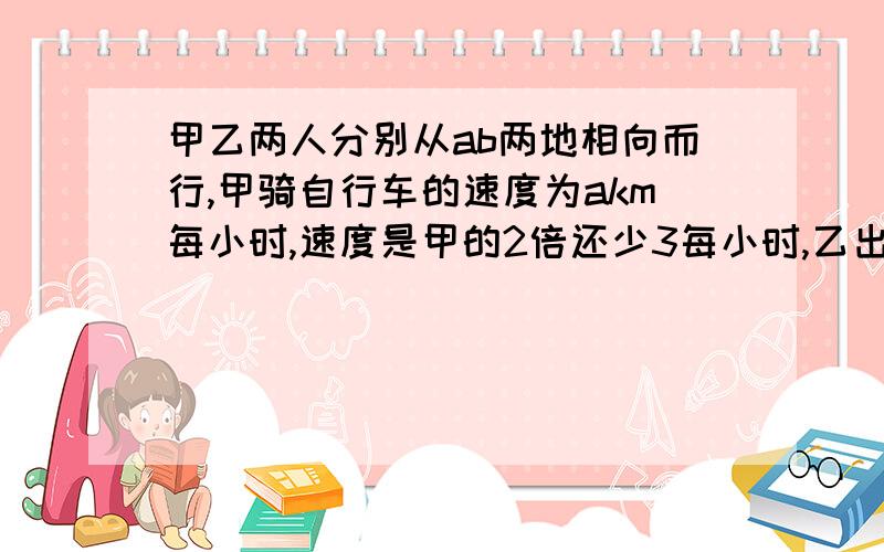 甲乙两人分别从ab两地相向而行,甲骑自行车的速度为akm每小时,速度是甲的2倍还少3每小时,乙出发半小时后与甲相遇,则a,b两地相距多少千米