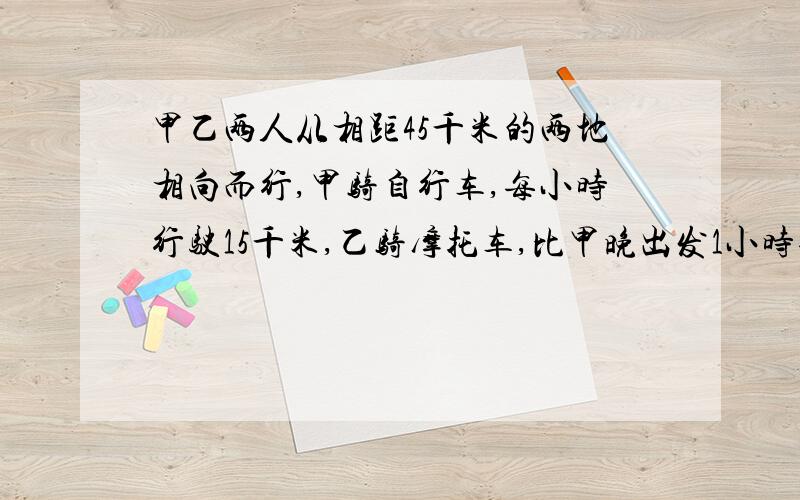 甲乙两人从相距45千米的两地相向而行,甲骑自行车,每小时行驶15千米,乙骑摩托车,比甲晚出发1小时每小时行驶30千米,甲出发后多长时间与乙相遇?乙出发后多长时间与甲相遇?