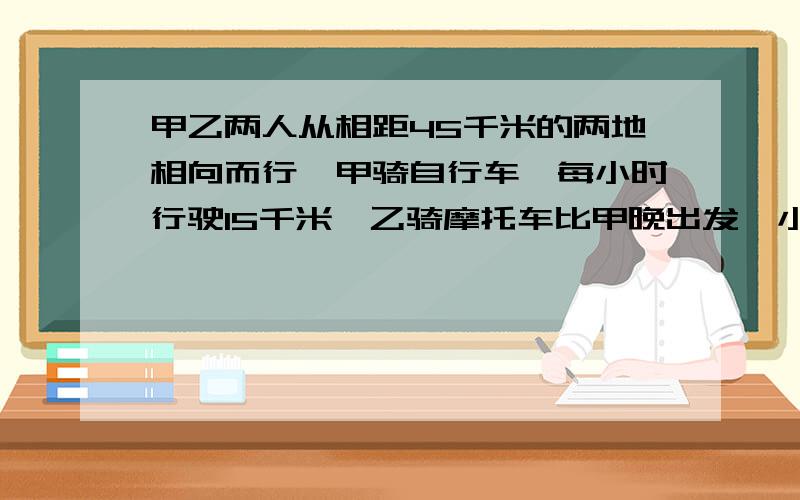 甲乙两人从相距45千米的两地相向而行,甲骑自行车,每小时行驶15千米,乙骑摩托车比甲晚出发一小时,每小时行驶30千米,甲出发后多长时间与乙相遇?乙出发多长时间与甲相遇?一元一次方程解