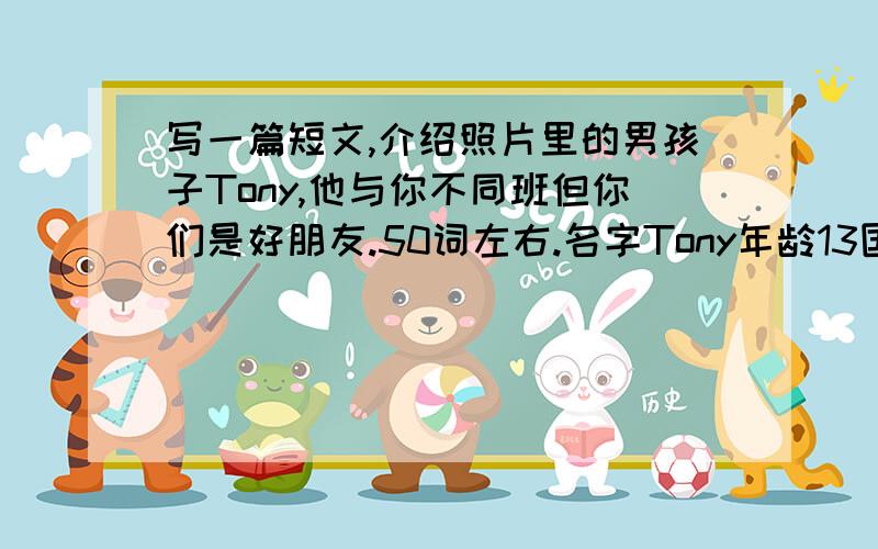 写一篇短文,介绍照片里的男孩子Tony,他与你不同班但你们是好朋友.50词左右.名字Tony年龄13国籍加拿大最喜欢的颜色蓝色外貌穿着白色的T恤衫和蓝色的裤子,大鼻子,小嘴巴,个高,像他母亲.