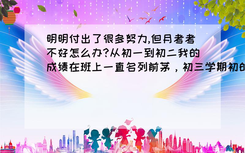 明明付出了很多努力,但月考考不好怎么办?从初一到初二我的成绩在班上一直名列前茅，初三学期初的一轮测验我还是班上第一。但在国庆节中我因为废寝忘食地参加一个活动想要拿大奖，