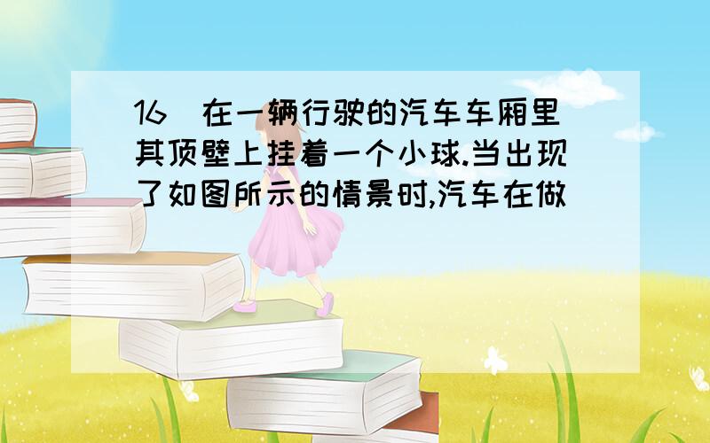 16．在一辆行驶的汽车车厢里其顶壁上挂着一个小球.当出现了如图所示的情景时,汽车在做___________（填“加速”、“匀速”、“减速’）运动.此时小球共受到_____个力的作用（忽略空气阻力