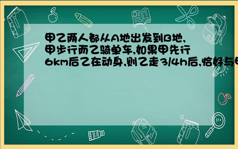 甲乙两人都从A地出发到B地,甲步行而乙骑单车,如果甲先行6km后乙在动身,则乙走3/4h后,恰好与甲同时到达b地,如果甲先行1h,那么乙用1/2h可追上甲,求ab两地距离和两人速度