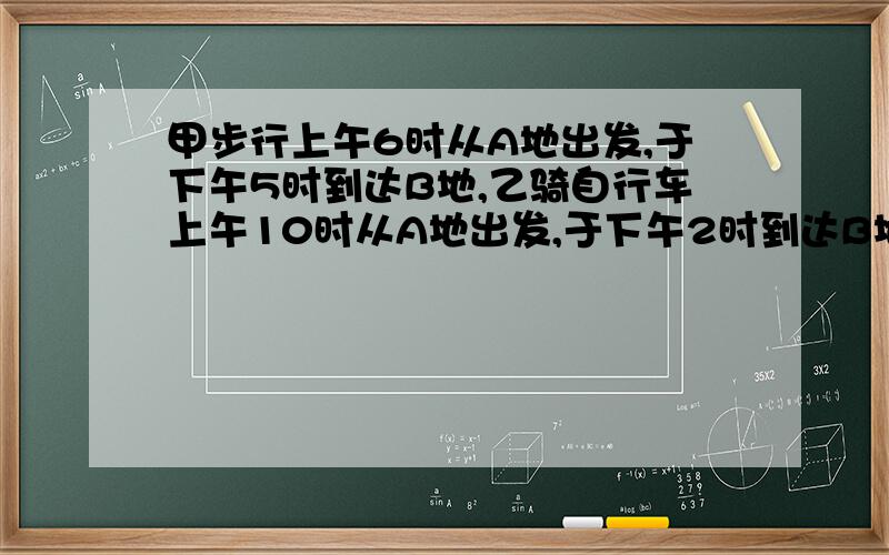 甲步行上午6时从A地出发,于下午5时到达B地,乙骑自行车上午10时从A地出发,于下午2时到达B地,问乙什么时候追上甲的?这个：甲步行上午9时从A地出发，于下午5时到达B地，乙骑自行车上午10时