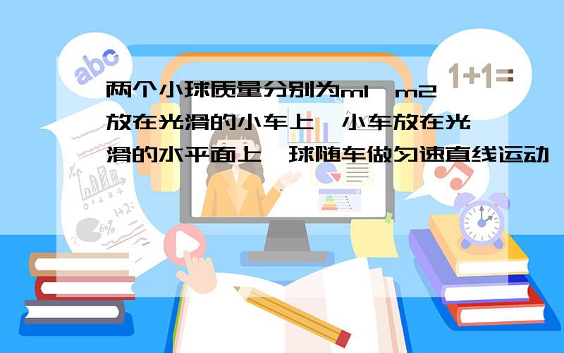 两个小球质量分别为m1,m2放在光滑的小车上,小车放在光滑的水平面上,球随车做匀速直线运动,当车停止时,两球会相撞吗?（设车足够长）